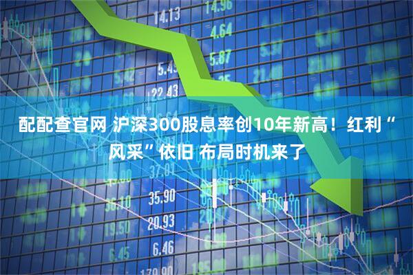 配配查官网 沪深300股息率创10年新高！红利“风采”依旧 布局时机来了